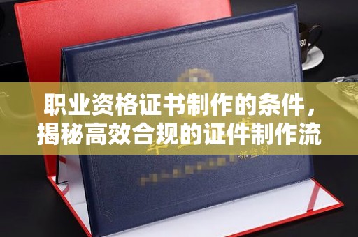 南投职业资格证书制作的条件，揭秘高效合规的证件制作流程